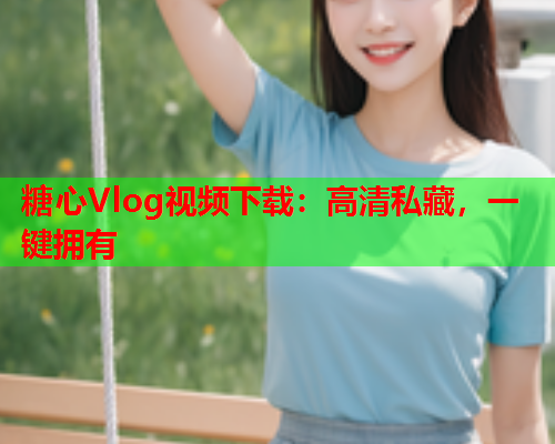 糖心Vlog视频下载：高清私藏，一键拥有