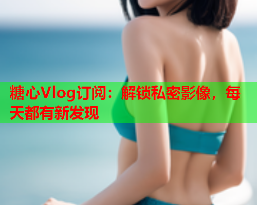 糖心Vlog订阅：解锁私密影像，每天都有新发现