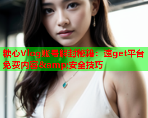糖心Vlog账号解封秘籍：速get平台免费内容&安全技巧