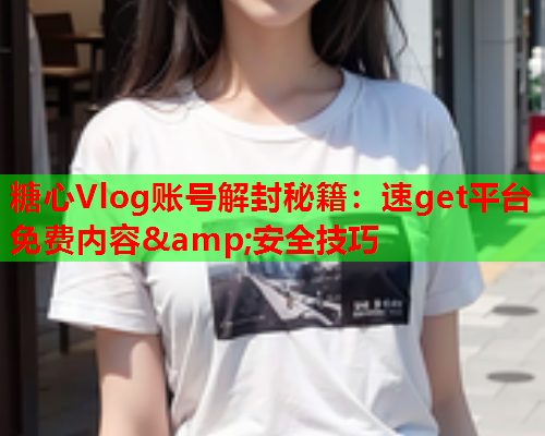糖心Vlog账号解封秘籍：速get平台免费内容&安全技巧