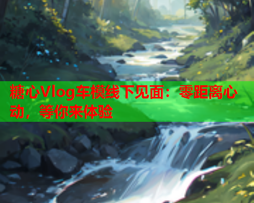 糖心Vlog车模线下见面：零距离心动，等你来体验