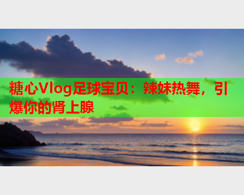 糖心Vlog足球宝贝：辣妹热舞，引爆你的肾上腺