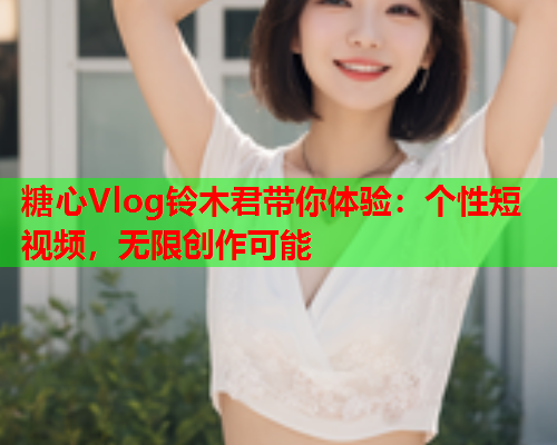 糖心Vlog铃木君带你体验：个性短视频，无限创作可能