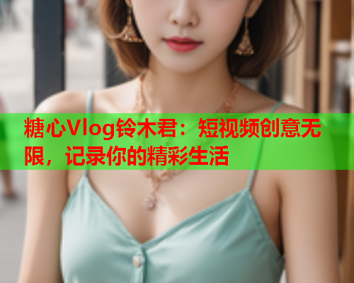 糖心Vlog铃木君：短视频创意无限，记录你的精彩生活