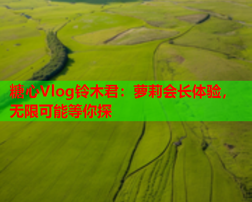糖心Vlog铃木君：萝莉会长体验，无限可能等你探