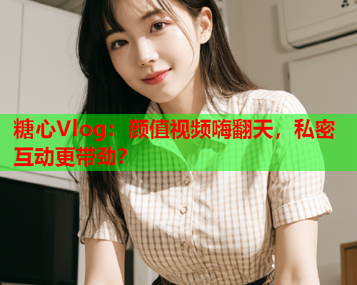 糖心Vlog：颜值视频嗨翻天，私密互动更带劲？