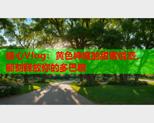 糖心Vlog：黄色绅度的甜蜜诱惑，即刻释放你的多巴胺