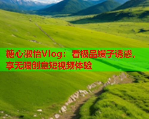 糖心淑怡Vlog：看极品嫂子诱惑，享无限创意短视频体验