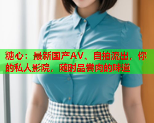 糖心：最新国产AV、自拍流出，你的私人影院，随时品尝肉的味道
