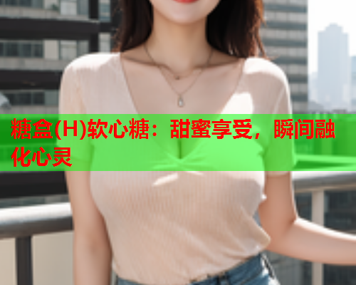 糖盒(H)软心糖：甜蜜享受，瞬间融化心灵
