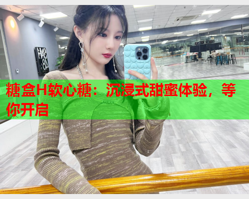 糖盒H软心糖：沉浸式甜蜜体验，等你开启