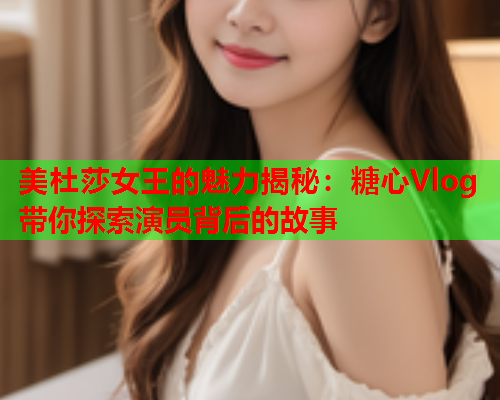 美杜莎女王的魅力揭秘：糖心Vlog带你探索演员背后的故事