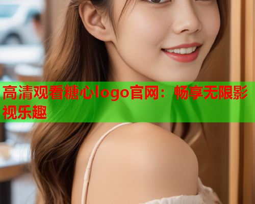 高清观看糖心logo官网：畅享无限影视乐趣