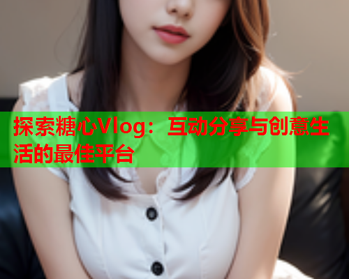 探索糖心Vlog：互动分享与创意生活的最佳平台