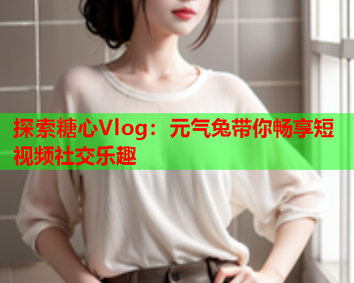 探索糖心Vlog：元气兔带你畅享短视频社交乐趣