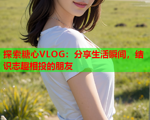 探索糖心VLOG：分享生活瞬间，结识志趣相投的朋友