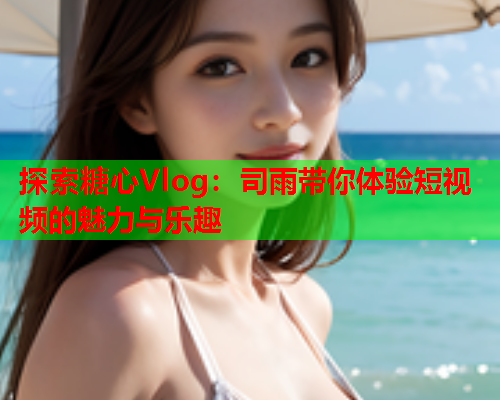 探索糖心Vlog：司雨带你体验短视频的魅力与乐趣