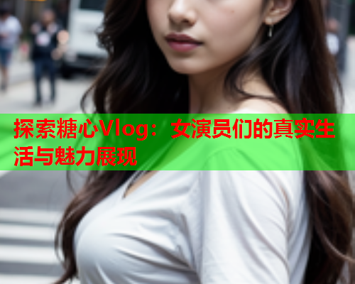 探索糖心Vlog：女演员们的真实生活与魅力展现