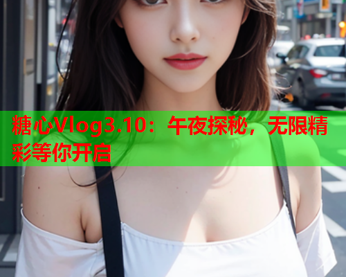 糖心Vlog3.10：午夜探秘，无限精彩等你开启