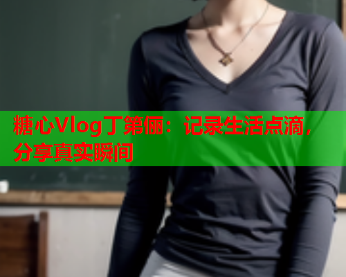 糖心Vlog丁第俪：记录生活点滴，分享真实瞬间