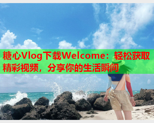 糖心Vlog下载Welcome：轻松获取精彩视频，分享你的生活瞬间