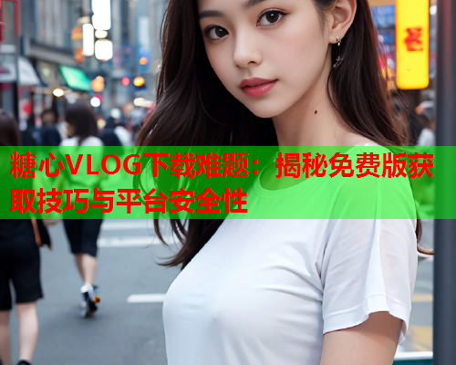 糖心VLOG下载难题：揭秘免费版获取技巧与平台安全性