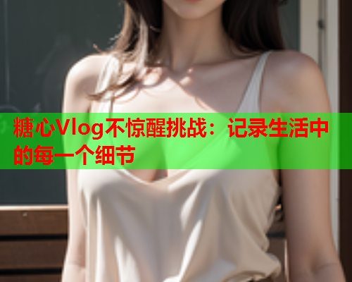 糖心Vlog不惊醒挑战：记录生活中的每一个细节