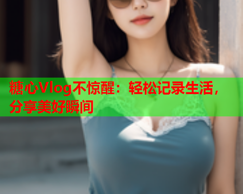 糖心Vlog不惊醒：轻松记录生活，分享美好瞬间
