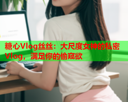糖心Vlog丝丝：大尺度女神的私密Vlog，满足你的偷窥欲