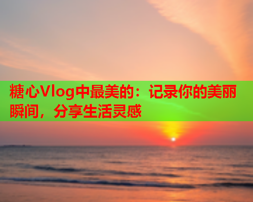 糖心Vlog中最美的：记录你的美丽瞬间，分享生活灵感