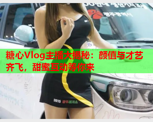 糖心Vlog主播大揭秘：颜值与才艺齐飞，甜蜜互动等你来