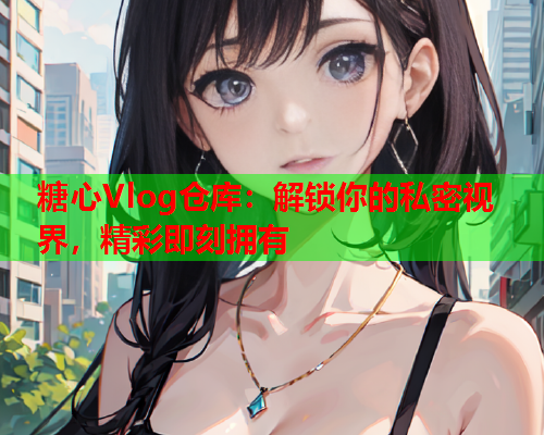 糖心Vlog仓库：解锁你的私密视界，精彩即刻拥有