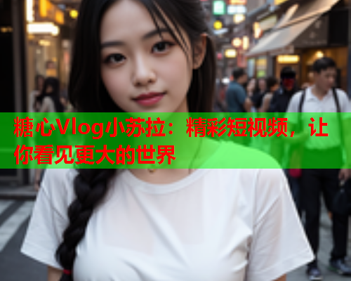 糖心Vlog小苏拉：精彩短视频，让你看见更大的世界
