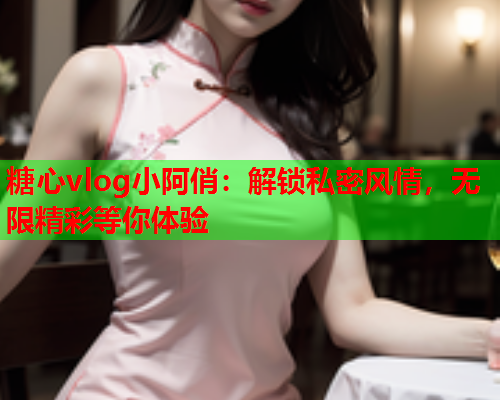 糖心vlog小阿俏：解锁私密风情，无限精彩等你体验