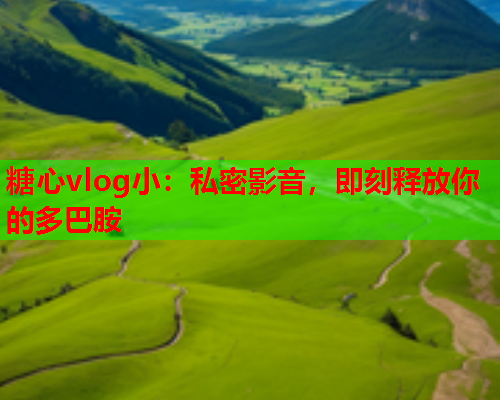 糖心vlog小：私密影音，即刻释放你的多巴胺