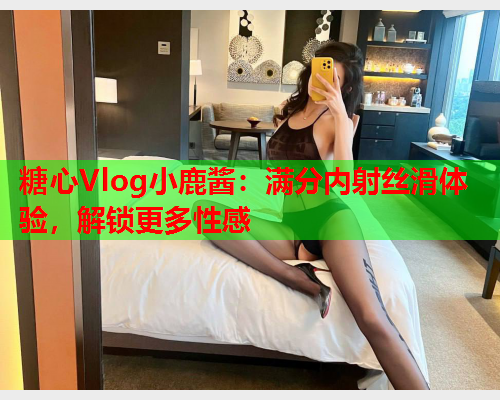糖心Vlog小鹿酱：满分内射丝滑体验，解锁更多性感