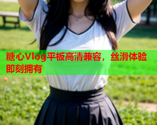 糖心Vlog平板高清兼容，丝滑体验即刻拥有