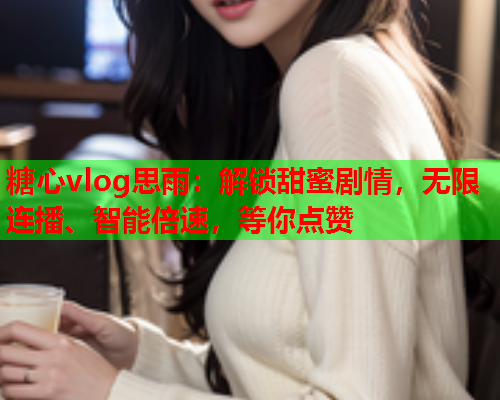 糖心vlog思雨：解锁甜蜜剧情，无限连播、智能倍速，等你点赞