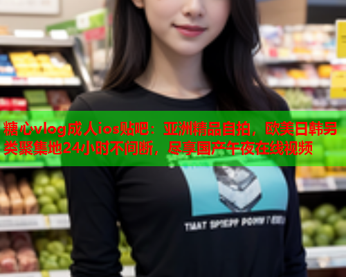 糖心vlog成人ios贴吧：亚洲精品自拍，欧美日韩另类聚集地24小时不间断，尽享国产午夜在线视频