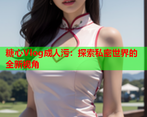 糖心Vlog成人污：探索私密世界的全新视角