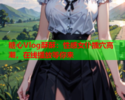 糖心Vlog酥酥：性感女仆插穴高潮，在线播放等你来