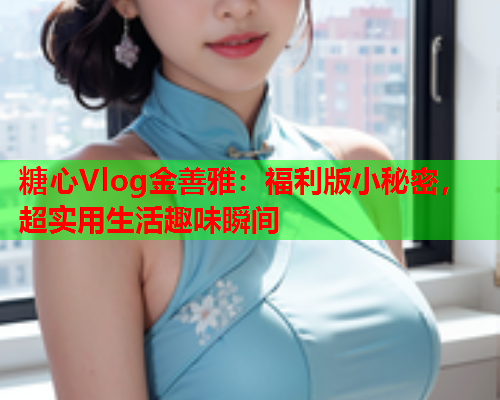 糖心Vlog金善雅：福利版小秘密，超实用生活趣味瞬间