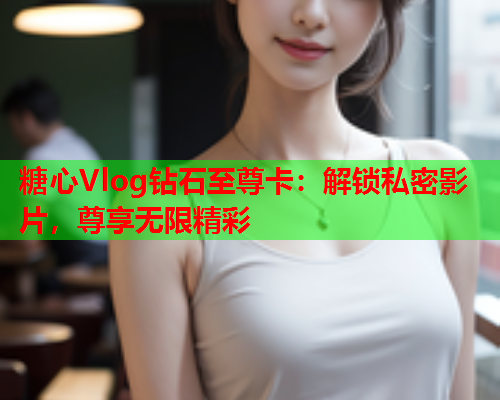 糖心Vlog钻石至尊卡：解锁私密影片，尊享无限精彩