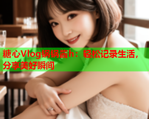 糖心Vlog锅锅酱h：轻松记录生活，分享美好瞬间