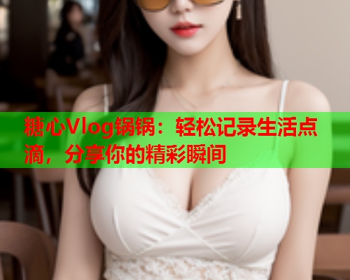 糖心Vlog锅锅：轻松记录生活点滴，分享你的精彩瞬间