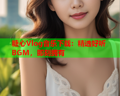 糖心Vlog音乐下载：精选好听BGM，即刻拥有