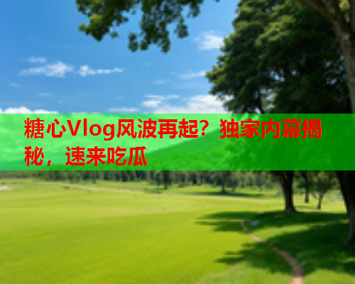 糖心Vlog风波再起？独家内幕揭秘，速来吃瓜
