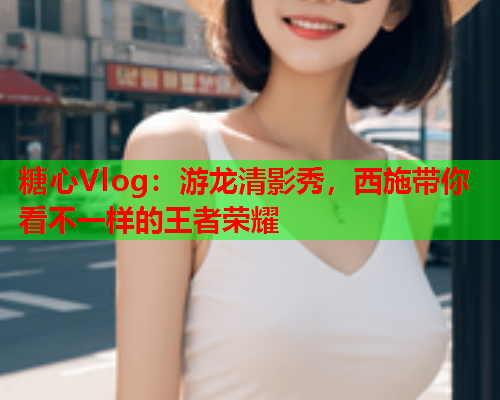 糖心Vlog：游龙清影秀，西施带你看不一样的王者荣耀
