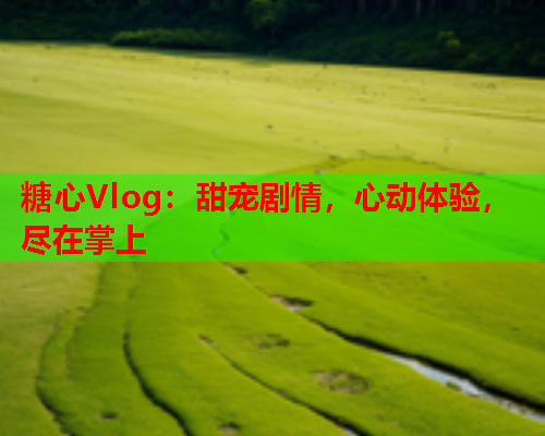糖心Vlog：甜宠剧情，心动体验，尽在掌上