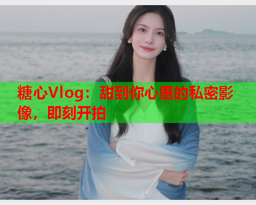 糖心Vlog：甜到你心里的私密影像，即刻开拍